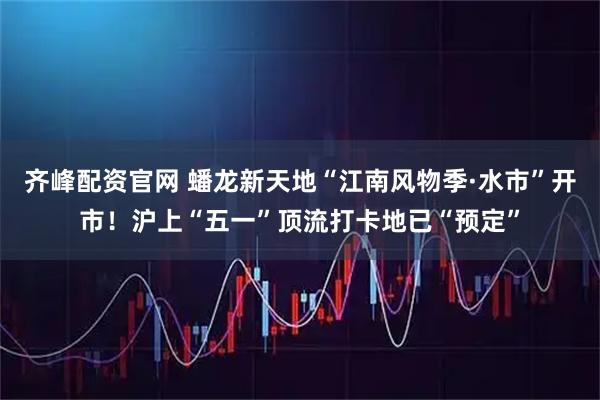 齐峰配资官网 蟠龙新天地“江南风物季·水市”开市！沪上“五一”顶流打卡地已“预定”