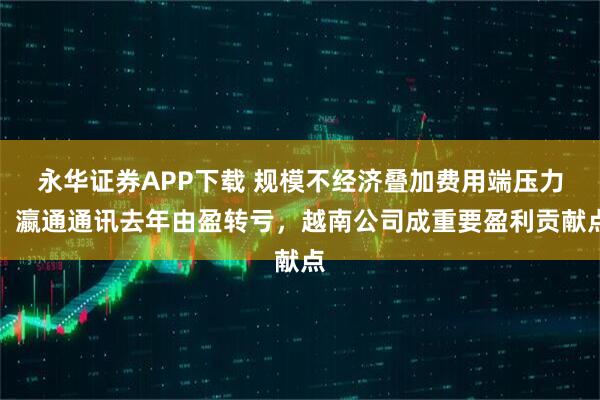 永华证券APP下载 规模不经济叠加费用端压力，瀛通通讯去年由盈转亏，越南公司成重要盈利贡献点