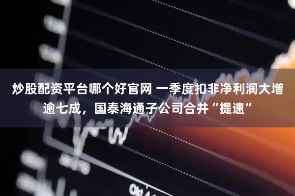炒股配资平台哪个好官网 一季度扣非净利润大增逾七成，国泰海通子公司合并“提速”
