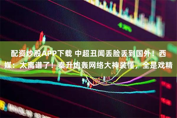 配资炒股APP下载 中超丑闻丢脸丢到国外！西媒：太离谱了！秦升炮轰网络大神装懂，全是戏精