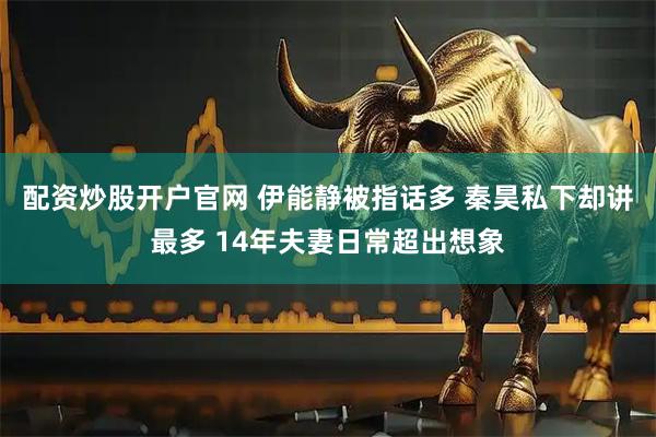 配资炒股开户官网 伊能静被指话多 秦昊私下却讲最多 14年夫妻日常超出想象