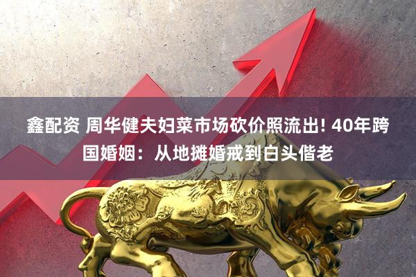 鑫配资 周华健夫妇菜市场砍价照流出! 40年跨国婚姻：从地摊婚戒到白头偕老