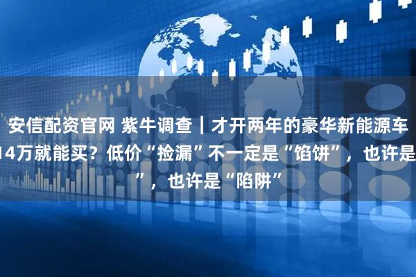 安信配资官网 紫牛调查︱才开两年的豪华新能源车，不到14万就能买？低价“捡漏”不一定是“馅饼”，也许是“陷阱”