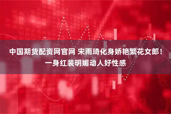 中国期货配资网官网 宋雨琦化身娇艳繁花女郎！一身红装明媚动人好性感